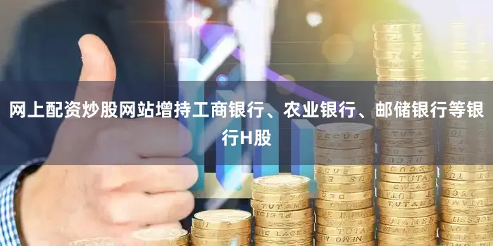 网上配资炒股网站增持工商银行、农业银行、邮储银行等银行H股