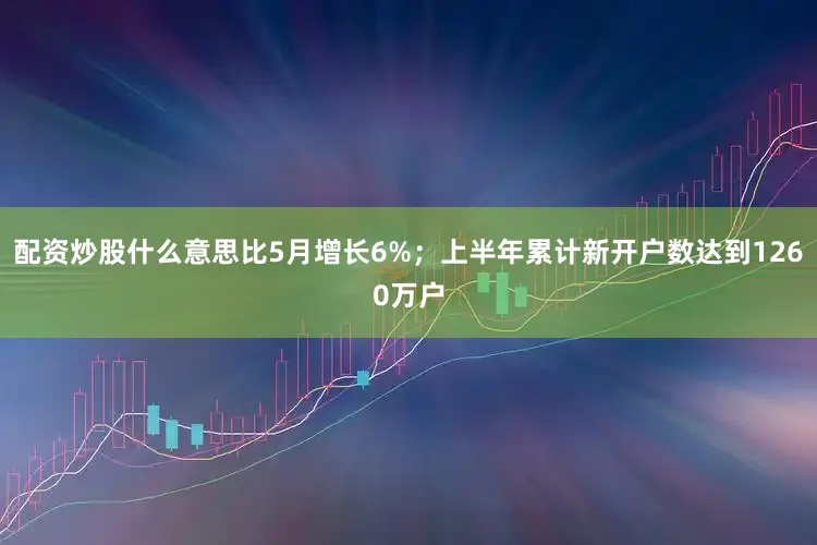 配资炒股什么意思比5月增长6%；上半年累计新开户数达到1260万户