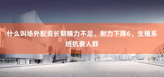 什么叫场外配资长期精力不足、耐力下降6、生殖系统抗衰人群