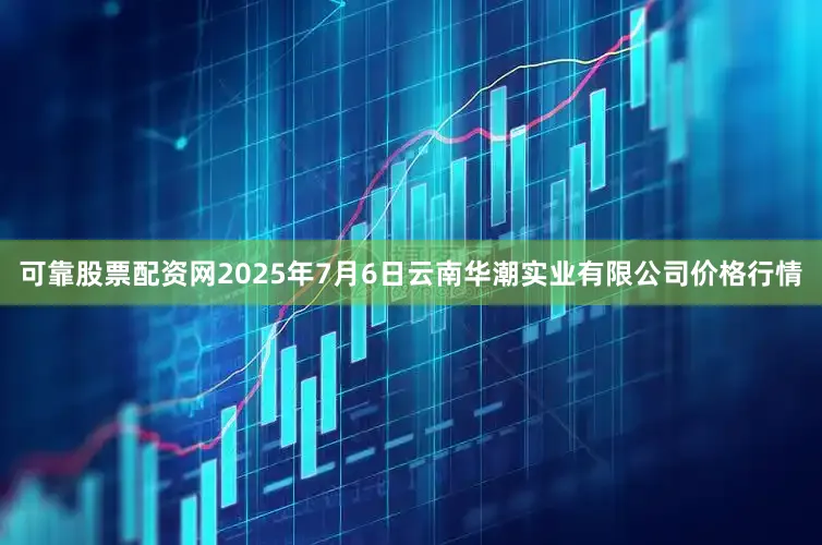 可靠股票配资网2025年7月6日云南华潮实业有限公司价格行情