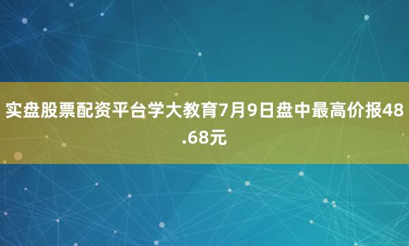 实盘股票配资平台学大教育7月9日盘中最高价报48.68元