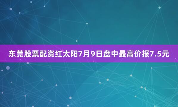 东莞股票配资红太阳7月9日盘中最高价报7.5元