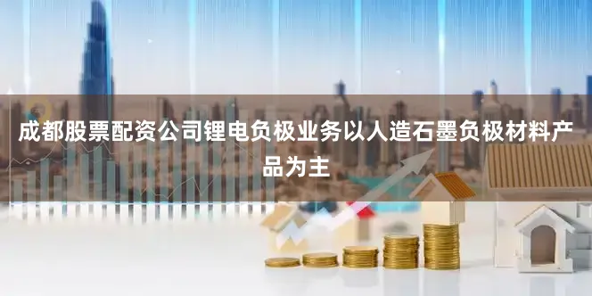 成都股票配资公司锂电负极业务以人造石墨负极材料产品为主