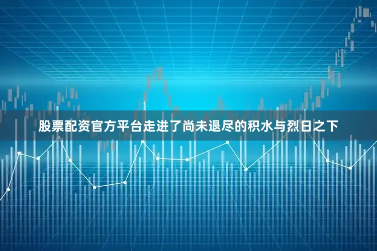 股票配资官方平台走进了尚未退尽的积水与烈日之下