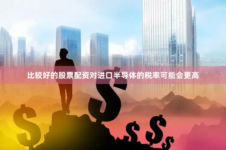 比较好的股票配资对进口半导体的税率可能会更高