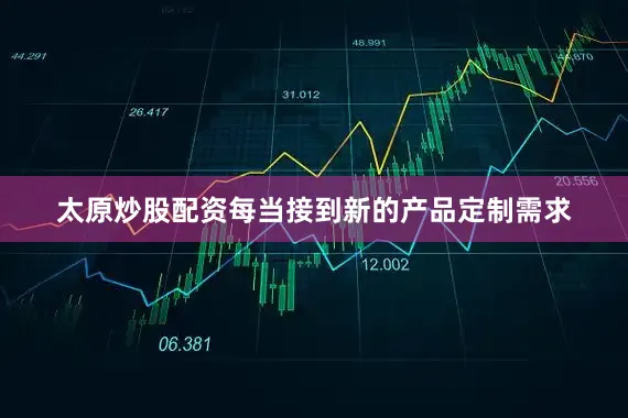 太原炒股配资每当接到新的产品定制需求