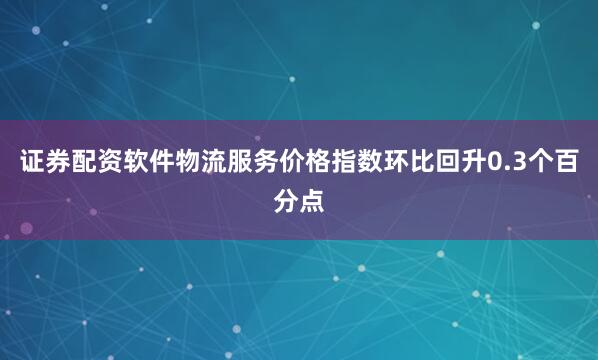 证券配资软件物流服务价格指数环比回升0.3个百分点
