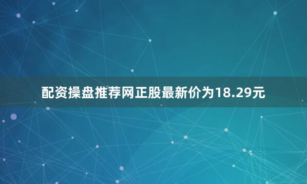 配资操盘推荐网正股最新价为18.29元
