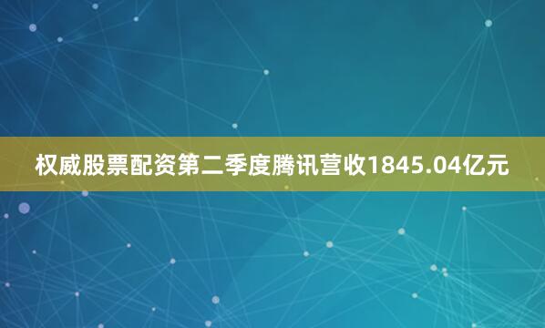 权威股票配资第二季度腾讯营收1845.04亿元