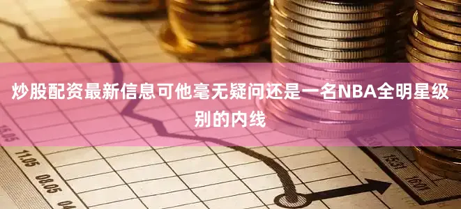 炒股配资最新信息可他毫无疑问还是一名NBA全明星级别的内线