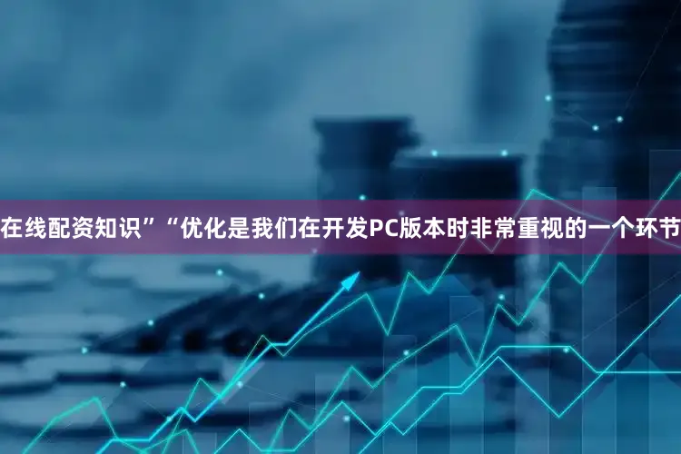在线配资知识”“优化是我们在开发PC版本时非常重视的一个环节