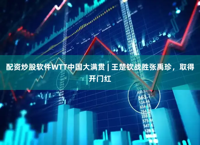 配资炒股软件WTT中国大满贯 | 王楚钦战胜张禹珍，取得开门红