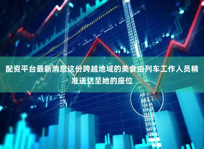 配资平台最新消息这份跨越地域的美食由列车工作人员精准送达至她的座位