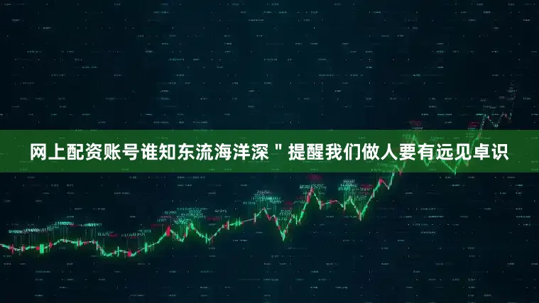 网上配资账号谁知东流海洋深＂提醒我们做人要有远见卓识